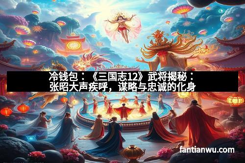 冷钱包：《三国志12》武将揭秘：张昭大声疾呼，谋略与忠诚的化身
